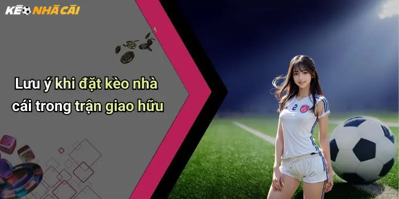 Lưu ý khi đặt kèo nhà cái trong trận giao hữu